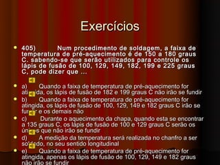 Exercícios
   405)        Num procedimento de soldagem, a faixa de
    temperatura de pré-aquecimento é de 150 a 180 graus
    C. sabendo-se que serão utilizados para controle os
    lápis de fusão de 100, 129, 149, 182, 199 e 225 graus
    C, pode dizer que ...

   a)     Quando a faixa de temperatura de pré-aquecimento for
    atingida, os lápis de fusão de 182 e 199 graus C não irão se fundir
   b)     Quando a faixa de temperatura de pré-aquecimento for
    atingida, os lápis de fusão de 100, 129, 149 e 182 graus C irão se
    fundir e os demais não
   c)     Durante o aquecimento da chapa, quando esta se encontrar
    a 135 graus C, os lápis de fusão de 100 e 129 graus C serão os
    únicos que não irão se fundir
   d)     A medição da temperatura será realizada no chanfro a ser
    soldado, no seu sentido longitudinal
   e)     Quando a faixa de temperatura de pré-aquecimento for
    atingida, apenas os lápis de fusão de 100, 129, 149 e 182 graus
    não irão se fundir
 