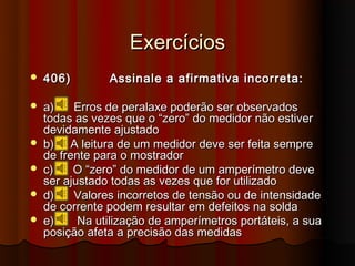 Exercícios
   406)        Assinale a afirmativa incorreta:

   a)    Erros de peralaxe poderão ser observados
    todas as vezes que o “zero” do medidor não estiver
    devidamente ajustado
   b) A leitura de um medidor deve ser feita sempre
    de frente para o mostrador
   c)    O “zero” do medidor de um amperímetro deve
    ser ajustado todas as vezes que for utilizado
   d)    Valores incorretos de tensão ou de intensidade
    de corrente podem resultar em defeitos na solda
   e)     Na utilização de amperímetros portáteis, a sua
    posição afeta a precisão das medidas
 