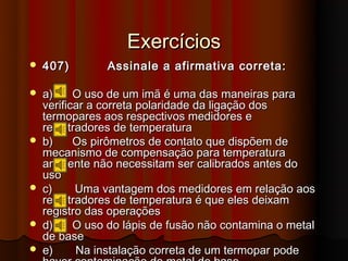 Exercícios
   407)        Assinale a afirmativa correta:

   a)     O uso de um imã é uma das maneiras para
    verificar a correta polaridade da ligação dos
    termopares aos respectivos medidores e
    registradores de temperatura
   b)     Os pirômetros de contato que dispõem de
    mecanismo de compensação para temperatura
    ambiente não necessitam ser calibrados antes do
    uso
   c)     Uma vantagem dos medidores em relação aos
    registradores de temperatura é que eles deixam
    registro das operações
   d)     O uso do lápis de fusão não contamina o metal
    de base
   e)     Na instalação correta de um termopar pode
 