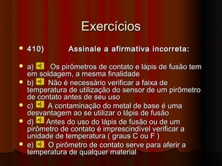 Exercícios
   410)        Assinale a afirmativa incorreta:

   a)     Os pirômetros de contato e lápis de fusão tem
    em soldagem, a mesma finalidade
   b)    Não é necessário verificar a faixa de
    temperatura de utilização do sensor de um pirômetro
    de contato antes de seu uso
   c)    A contaminação do metal de base é uma
    desvantagem ao se utilizar o lápis de fusão
   d)   Antes do uso do lápis de fusão ou de um
    pirômetro de contato é imprescindível verificar a
    unidade de temperatura ( graus C ou F )
   e)    O pirômetro de contato serve para aferir a
    temperatura de qualquer material
 