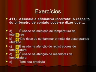 Exercícios
   411) Assinale a afirmativa incorreta: A respeito
    do pirômetro de contato pode-se dizer que ...

   a)      É usado na medição de temperatura de
    interpasse
   b)      Há o risco de contaminar o metal de base quando
    utilizado
   c)      É usado na aferição de registradores de
    temperatura
   d)      É usado na aferição de medidores de
    temperatura
   e)      Tem boa precisão
 
