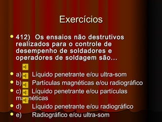 Exercícios
 412)  Os ensaios não destrutivos
  realizados para o controle de
  desempenho de soldadores e
  operadores de soldagem são...

 a)  Líquido penetrante e/ou ultra-som
 b)  Partículas magnéticas e/ou radiográfico
 c)  Líquido penetrante e/ou partículas
  magnéticas
 d)  Líquido penetrante e/ou radiográfico
 e)  Radiográfico e/ou ultra-som
 