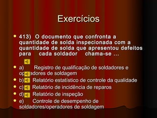 Exercícios
   413) O documento que confronta a
    quantidade de solda inspecionada com a
    quantidade de solda que apresentou defeitos
    para   cada soldador   chama-se ...

   a)    Registro de qualificação de soldadores e
    operadores de soldagem
   b)   Relatório estatístico de controle da qualidade
   c)   Relatório de incidência de reparos
   d)   Relatório de inspeção
   e)   Controle de desempenho de
    soldadores/operadores de soldagem
 