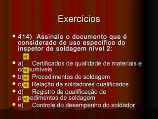 Exercícios
 414)  Assinale o documento que é
  considerado de uso específico do
  inspetor de soldagem nível 2:

 a)   Certificados de qualidade de materiais e
  consumíveis
 b)   Procedimentos de soldagem
 c)  Relação de soldadores qualificados
 d)   Registro da qualificação de
  procedimentos de soldagem
 e)   Controle do desempenho do soldador
 