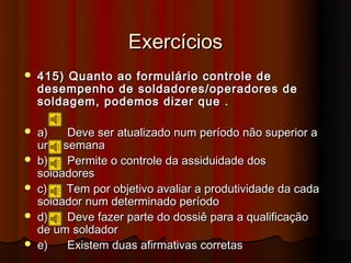 Exercícios
   415) Quanto ao formulário controle de
    desempenho de soldadores/operadores de
    soldagem, podemos dizer que .

   a)   Deve ser atualizado num período não superior a
    uma semana
   b)   Permite o controle da assiduidade dos
    soldadores
   c)   Tem por objetivo avaliar a produtividade da cada
    soldador num determinado período
   d)   Deve fazer parte do dossiê para a qualificação
    de um soldador
   e)   Existem duas afirmativas corretas
 