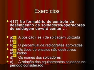 Exercícios
 417) No formulário de controle de
  desempenho de soldadores/operadores
  de soldagem deverá conter ...

 a)   A posição ( es ) de soldagem utilizada
  (s)
 b)    O percentual de radiografias aprovadas
 c)    Os tipos de ensaios não destrutivos
  realizados
 d)    Os nomes dos soldadores
 e)    A relação dos equipamentos soldados no
  período considerado
 
