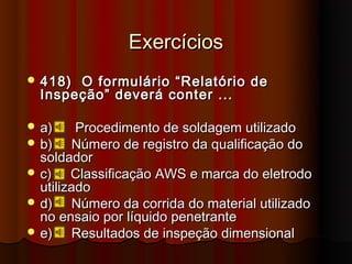 Exercícios
 418) O formulário “Relatório de
  Inspeção” deverá conter ...

 a)     Procedimento de soldagem utilizado
 b)    Número de registro da qualificação do
  soldador
 c)    Classificação AWS e marca do eletrodo
  utilizado
 d)    Número da corrida do material utilizado
  no ensaio por líquido penetrante
 e)    Resultados de inspeção dimensional
 