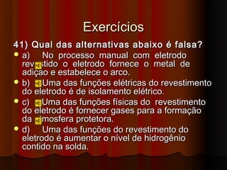 Exercícios
41) Qual das alternativas abaixo é falsa?
 a)    No processo manual com eletrodo
  revestido o eletrodo fornece o metal de
  adição e estabelece o arco.
 b)    Uma das funções elétricas do revestimento
  do eletrodo é de isolamento elétrico.
 c)    Uma das funções físicas do revestimento
  do eletrodo é fornecer gases para a formação
  da atmosfera protetora.
 d)    Uma das funções do revestimento do
  eletrodo é aumentar o nível de hidrogênio
  contido na solda.
 