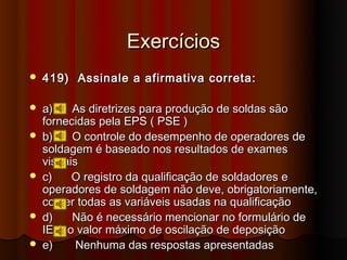 Exercícios
   419) Assinale a afirmativa correta:

   a)    As diretrizes para produção de soldas são
    fornecidas pela EPS ( PSE )
   b)    O controle do desempenho de operadores de
    soldagem é baseado nos resultados de exames
    visuais
   c)    O registro da qualificação de soldadores e
    operadores de soldagem não deve, obrigatoriamente,
    conter todas as variáveis usadas na qualificação
   d)    Não é necessário mencionar no formulário de
    IEIS o valor máximo de oscilação de deposição
   e)     Nenhuma das respostas apresentadas
 