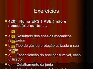Exercícios
 420) Numa EPS ( PSE ) não é
  necessário conter ...

 a)    Resultado dos ensaios mecânicos
  realizados
 b) Tipo de gás de proteção utilizado e sua
  vazão
 c)    Especificação do anel consumível, caso
  utilizado
 d)    Detalhamento da junta
 