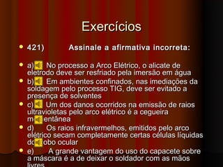 Exercícios
   421)        Assinale a afirmativa incorreta:

   a)     No processo a Arco Elétrico, o alicate de
    eletrodo deve ser resfriado pela imersão em água
   b)     Em ambientes confinados, nas imediações da
    soldagem pelo processo TIG, deve ser evitado a
    presença de solventes
   c)     Um dos danos ocorridos na emissão de raios
    ultravioletas pelo arco elétrico é a cegueira
    momentânea
   d)     Os raios infravermelhos, emitidos pelo arco
    elétrico secam completamente certas células líquidas
    do globo ocular
   e)     A grande vantagem do uso do capacete sobre
    a máscara é a de deixar o soldador com as mãos
 