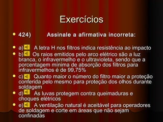 Exercícios
   424)        Assinale a afirmativa incorreta:

   a)     A letra H nos filtros indica resistência ao impacto
   b)    Os raios emitidos pelo arco elétrico são a luz
    branca, o infravermelho e o ultravioleta, sendo que a
    porcentagem mínima de absorção dos filtros para
    infravermelhos é de 99,75%
   c)     Quanto maior o número do filtro maior a proteção
    conferida pelo mesmo para proteção dos olhos durante
    soldagem
   d)     As luvas protegem contra queimaduras e
    choques elétricos
   e)     A ventilação natural é aceitável para operadores
    de soldagem e corte em áreas que não sejam
    confinadas
 