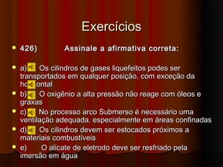 Exercícios
   426)        Assinale a afirmativa correta:

   a)    Os cilindros de gases liquefeitos podes ser
    transportados em qualquer posição, com exceção da
    horizontal
   b)    O oxigênio a alta pressão não reage com óleos e
    graxas
   c)    No processo arco Submerso é necessário uma
    ventilação adequada, especialmente em áreas confinadas
   d)    Os cilindros devem ser estocados próximos a
    materiais combustíveis
   e)     O alicate de eletrodo deve ser resfriado pela
    imersão em água
 