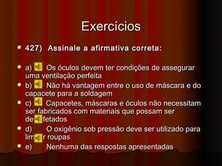 Exercícios
   427) Assinale a afirmativa correta:

   a)     Os óculos devem ter condições de assegurar
    uma ventilação perfeita
   b)     Não há vantagem entre o uso de máscara e do
    capacete para a soldagem
   c)     Capacetes, máscaras e óculos não necessitam
    ser fabricados com materiais que possam ser
    desinfetados
   d)     O oxigênio sob pressão deve ser utilizado para
    limpar roupas
   e)     Nenhuma das respostas apresentadas
 