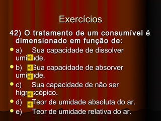 Exercícios
42) O tratamento de um consumível é
  dimensionado em função de:
 a)   Sua capacidade de dissolver
  umidade.
 b)   Sua capacidade de absorver
  umidade.
 c)   Sua capacidade de não ser
  higroscópico.
 d)   Teor de umidade absoluta do ar.
 e)   Teor de umidade relativa do ar.
 