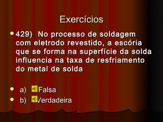 Exercícios
 429)    No processo de soldagem
    com eletrodo revestido, a escória
    que se forma na superfície da solda
    influencia na taxa de resfriamento
    do metal de solda

 a)     Falsa
 b)     Verdadeira
 