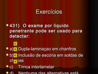 Exercícios

 431)    O exame por liquido
    penetrante pode ser usado para
    detectar:

 a)  Dupla-laminaçao em chanfros
 b) Inclusão de escória em soldas de
  chapas
 c) Trinca interlamelar

 