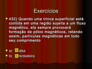 Exercícios
 432) Quando uma trinca superficial está
  contida em uma região sujeita a um fluxo
  magnético, ela sempre provocará
  formação de pólos magnéticos, retendo
  assim, partículas magnéticas em todo
  seu comprimento

 a)   Falsa
 b)   Verdadeira
 
