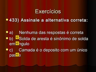 Exercícios
 433)   Assinale a alternativa correta:

 a)  Nenhuma das respostas é correta
 b)  Solda de aresta é sinônimo de solda
  em ângulo
 c)  Camada é o deposito com um único
  passe
 
