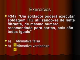 Exercícios
 434)  “Um soldador poderá executar
 soldagem TIG utilizando-se de lente
 filtrante, de mesmo numero
 recomendada para cortes, pois são
 todas iguais”

 a)   Afirmativa falsa
 b)   Afirmativa verdadeira
 