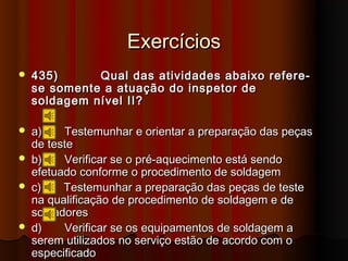 Exercícios
   435)      Qual das atividades abaixo refere-
    se somente a atuação do inspetor de
    soldagem nível II?

   a)    Testemunhar e orientar a preparação das peças
    de teste
   b)    Verificar se o pré-aquecimento está sendo
    efetuado conforme o procedimento de soldagem
   c)    Testemunhar a preparação das peças de teste
    na qualificação de procedimento de soldagem e de
    soldadores
   d)    Verificar se os equipamentos de soldagem a
    serem utilizados no serviço estão de acordo com o
    especificado
 