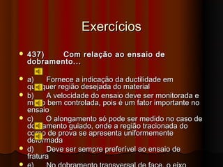 Exercícios
   437)    Com relação ao ensaio de
    dobramento...

   a)    Fornece a indicação da ductilidade em
    qualquer região desejada do material
   b)    A velocidade do ensaio deve ser monitorada e
    muito bem controlada, pois é um fator importante no
    ensaio
   c)    O alongamento só pode ser medido no caso de
    dobramento guiado, onde a região tracionada do
    corpo de prova se apresenta uniformemente
    deformada
   d)    Deve ser sempre preferível ao ensaio de
    fratura

 