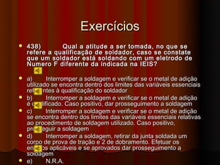 Exercícios
   438)       Qual a atitude a ser tomada, no que se
    refere a qualificação de soldador, caso se constate
    que um soldador está soldando com um eletrodo de
    Numero F diferente da indicada na IEIS?

   a)      Interromper a soldagem e verificar se o metal de adição
    utilizado se encontra dentro dos limites das variáveis essenciais
    referentes à qualificação do soldador
   b)      Interromper a soldagem e verificar se o metal de adição
    é qualificado. Caso positivo, dar prosseguimento a soldagem
   c)      Interromper a soldagem e verificar se o metal de adição
    se encontra dentro dos limites das variáveis essenciais relativas
    ao procedimento de soldagem utilizado. Caso positivo,
    prosseguir a soldagem
   d)      Interromper a soldagem, retirar da junta soldada um
    corpo de prova de tração e 2 de dobramento. Efetuar os
    ensaios aplicáveis e se aprovados dar prosseguimento a
    soldagem
   e)      N.R.A.
 
