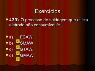 Exercícios
 439) O processo de soldagem que utiliza
 eletrodo não consumível é:

 a)     FCAW
 b)     SMAW
 c)     GTAW
 d)     GMAW
 
