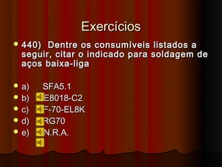 Exercícios
 440)  Dentre os consumíveis listados a
  seguir, citar o indicado para soldagem de
  aços baixa-liga

 a)     SFA5.1
 b)     E8018-C2
 c)     F-70-EL8K
 d)     RG70
 e)     N.R.A.
 