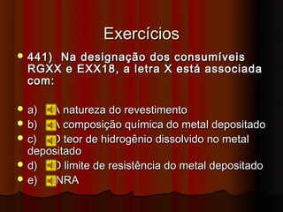Exercícios
 441) Na designação dos consumíveis
  RGXX e EXX18, a letra X está associada
  com:

 a)  A natureza do revestimento
 b)  A composição química do metal depositado
 c)  O teor de hidrogênio dissolvido no metal
  depositado
 d)  O limite de resistência do metal depositado
 e)   NRA
 