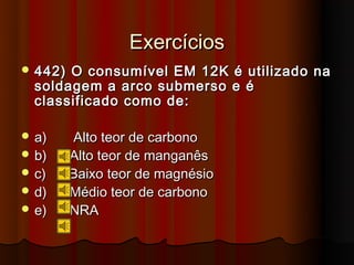 Exercícios
 442) O consumível EM 12K é utilizado na
  soldagem a arco submerso e é
  classificado como de:

 a)     Alto teor de carbono
 b)     Alto teor de manganês
 c)     Baixo teor de magnésio
 d)     Médio teor de carbono
 e)     NRA
 