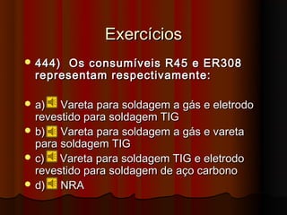 Exercícios
 444)  Os consumíveis R45 e ER308
  representam respectivamente:

 a)   Vareta para soldagem a gás e eletrodo
  revestido para soldagem TIG
 b)   Vareta para soldagem a gás e vareta
  para soldagem TIG
 c)   Vareta para soldagem TIG e eletrodo
  revestido para soldagem de aço carbono
 d)   NRA
 