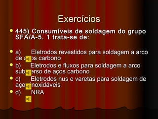 Exercícios
 445)Consumíveis de soldagem do grupo
  SFA/A-5. 1 trata-se de:

 a)    Eletrodos revestidos para soldagem a arco
  de aços carbono
 b)   Eletrodos e fluxos para soldagem a arco
  submerso de aços carbono
 c)    Eletrodos nus e varetas para soldagem de
  aços inoxidáveis
 d)    NRA
 