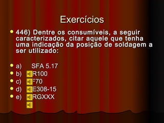 Exercícios
 446) Dentre os consumíveis, a seguir
  caracterizados, citar aquele que tenha
  uma indicação da posição de soldagem a
  ser utilizado:

 a)     SFA 5.17
 b)     R100
 c)     F70
 d)     E308-15
 e)     RGXXX
 