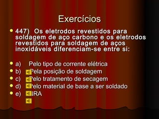 Exercícios
 447)  Os eletrodos revestidos para
  soldagem de aço carbono e os eletrodos
  revestidos para soldagem de aços
  inoxidáveis diferenciam-se entre si:

 a)   Pelo tipo de corrente elétrica
 b)   Pela posição de soldagem
 c)   Pelo tratamento de secagem
 d)   Pelo material de base a ser soldado
 e)   NRA
 