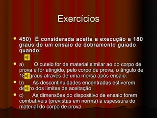 Exercícios
   450) É considerada aceita a execução a 180
    graus de um ensaio de dobramento guiado
    quando:

   a)    O cutelo for de material similar ao do corpo de
    prova e for atingido, pelo corpo de prova, o ângulo de
    180 graus através de uma morsa após ensaio.
   b)    As descontinuidades encontradas estiverem
    dentro dos limites de aceitação
   c)   As dimensões do dispositivo de ensaio forem
    combatíveis (previstas em norma) à espessura do
    material do corpo de prova
 