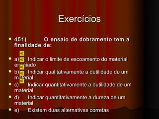 Exercícios
   451)       O ensaio de dobramento tem a
    finalidade de:

   a)   Indicar o limite de escoamento do material
    ensaiado
   b)   Indicar qualitativamente a dutilidade de um
    material
   c)   Indicar quantitativamente a dutilidade de um
    material
   d)   Indicar quantitativamente a dureza de um
    material
   e)   Existem duas alternativas corretas
 