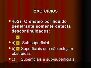 Exercícios
 452)O ensaio por liquido
 penetrante somente detecta
 descontinuidades:

 a)    Sub-superficial
 b)   Superficiais que não estejam
  obstruídas
 c)   Superficiais e sub-superficiais
 
