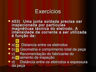 Exercícios
 453)  Uma junta soldada precisa ser
  inspecionada por partículas
  magnéticas técnica do eletrodo. A
  intensidade de corrente a ser utilizada
  é função de:

 a)   Distancia entre os eletrodos
 b)   Geometria e comprimento total da peça
 c)  Recomendação do fabricante do
  equipamento de inspeção
 d)  Distância entre os eletrodos e espessura
  da peça
 