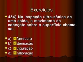 Exercícios
 454)
     Na inspeção ultra-sônica de
 uma solda, o movimento do
 cabeçote sobre a superfície chama-
 se:

 a) Varredura
 b) Atenuação
 c) Angulação
 d) Calibração
 