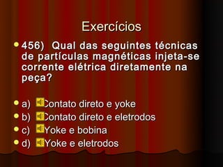Exercícios
 456) Qual das seguintes técnicas
 de partículas magnéticas injeta-se
 corrente elétrica diretamente na
 peça?

 a)   Contato direto e yoke
 b)   Contato direto e eletrodos
 c)   Yoke e bobina
 d)   Yoke e eletrodos
 