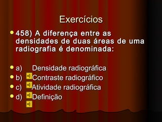 Exercícios
 458)A diferença entre as
 densidades de duas áreas de uma
 radiografia é denominada:

 a)   Densidade radiográfica
 b)   Contraste radiográfico
 c)   Atividade radiográfica
 d)   Definição
 