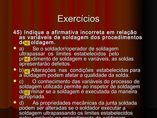 Exercícios
45) Indique a afirmativa incorreta em relação
  as variáveis de soldagem dos procedimentos
  de soldagem.
 a)    Se o soldador/operador de soldagem
  ultrapassar os limites estabelecidos pelo
  procedimento de soldagem e variáveis, as soldas
  apresentarão defeitos.
 b)    Alterações nas condições estabelecidas para
  a soldagem podem afetar a qualidade da solda.
 c)    O conhecimento das variáveis do processo de
  soldagem utilizado permite ao inspetor de soldagem
  determinar se a soldagem é executada da maneira
  apropriada.
 d)    As propriedades mecânicas da junta soldada
  podem ser alteradas se o soldador executar a
  soldagem ultrapassando os limites estabelecidos
 