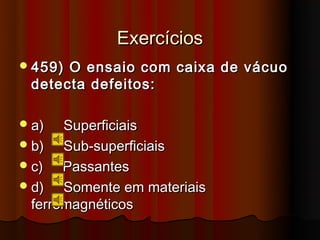 Exercícios
 459)O ensaio com caixa de vácuo
 detecta defeitos:

 a)   Superficiais
 b)   Sub-superficiais
 c)   Passantes
 d)   Somente em materiais
  ferromagnéticos
 