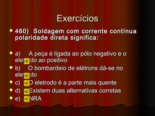 Exercícios
 460)  Soldagem com corrente contínua
  polaridade direta significa:

 a)    A peça é ligada ao pólo negativo e o
  eletrodo ao positivo
 b)   O bombardeio de elétrons dá-se no
  eletrodo
 c)    O eletrodo é a parte mais quente
 d)    Existem duas alternativas corretas
 e)    NRA
 