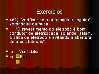 Exercícios
 462)   Verificar se a afirmação a seguir é
  verdadeira ou falsa
    “ O revestimento do eletrodo é bom
  condutor de eletricidade isolando, assim,
  a alma do eletrodo e evitando a abertura
  de arcos laterais”.

 a)     Verdadeira
 b)     Falsa
 