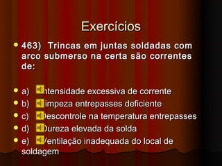 Exercícios
 463)  Trincas em juntas soldadas com
  arco submerso na certa são correntes
  de:

 a)   Intensidade excessiva de corrente
 b)   Limpeza entrepasses deficiente
 c)   Descontrole na temperatura entrepasses
 d)   Dureza elevada da solda
 e)   Ventilação inadequada do local de
  soldagem
 