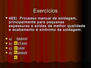 Exercícios
 465)  Processo manual de soldagem,
  principalmente para pequenas
  espessuras e soldas de melhor qualidade
  e acabamento é sinônimo da soldagem:

 a)   SMAW
 b)   GTAW
 c)   SAW
 d)   GMAW
 