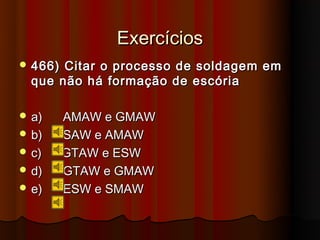 Exercícios
 466) Citar o processo de soldagem em
  que não há formação de escória

 a)     AMAW e GMAW
 b)     SAW e AMAW
 c)     GTAW e ESW
 d)     GTAW e GMAW
 e)     ESW e SMAW
 