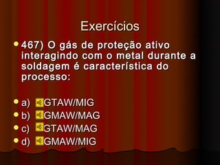 Exercícios
 467) O gás de proteção ativo
 interagindo com o metal durante a
 soldagem é característica do
 processo:

 a)   GTAW/MIG
 b)   GMAW/MAG
 c)   GTAW/MAG
 d)   GMAW/MIG
 